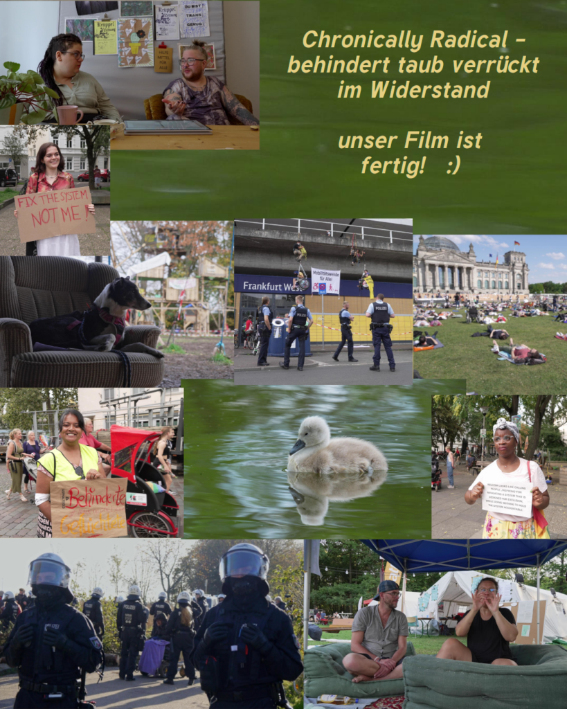 Chronically Radical - behindert taub verrueckt im Widerstand unser Film ist fertig :) 
Collage mit Bildern aus dem Film: Hund auf Sofa vor mehrstoeckigem Baumhaus, kletternde Rollstuhlfahrer*innen vor dem Frankfurt West, davor Polizist*innen, eine Schwarze Demonstrantin mit Dutt und Schild, ein Eelam Tamil Aktivisti mit Ordnerweste und Schild "behinderte Gefluechtete", Menschen die vor dem Bundestag liegen, ein Schwanenbaby im gruenen Wasser, Demonstrant*in mit Schild: "fix the system not me", SchwarzRund und SimoTier im Gespraech, ein Rollifahrender Mensch hinter Polizei, 2 gebaerdende Menschen