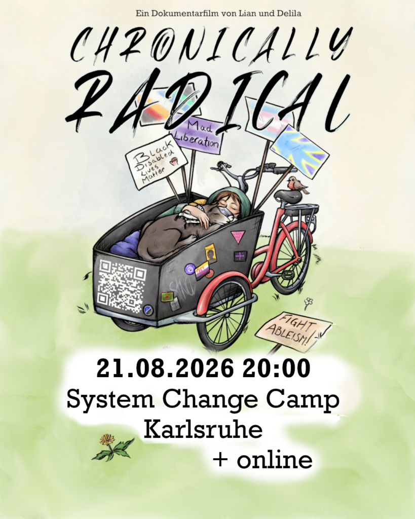 In die Mitte eine Zeichnung von einem roten Lastenrad mit einer schwarzen Kiste vorne. Die Kiste ist beschmückt mit politischen Aufklebern und einem QR Code. Darin liegt ein weißer Mensch mit braunem Haar, einer grünen Jacke, und einer FFP-Maske. Auf dem Mensch liegt ein schwarz-weißer Hund mit geschlossenen Augen und einer Keffiyeh um den Hals. Hinten in der Kiste sind Plakate: „Black Disabled Lives Matter“, „Mad Liberation“; da ist eine Disability-Pride-Flagge, eine Trans-Flagge, die Flagge der Gebärdensprachgemeinschaft und tauber Menschen. Auf dem Boden liegt noch ein Plakat wo „Fight Ableism“ drauf steht.
Text: "Chonically Radical, ein Dokumentarfilm von Lian und Delila, 21.08.2026 20:00, System Change Camp Karlsruhe und online"